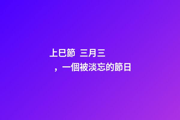 上巳節  三月三，一個被淡忘的節日-第1張-觀點-玄機派